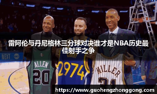 雷阿伦与丹尼格林三分球对决谁才是NBA历史最佳射手之争