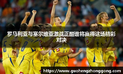 罗马利亚与塞尔维亚激战正酣谁将赢得这场精彩对决