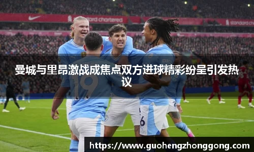 曼城与里昂激战成焦点双方进球精彩纷呈引发热议