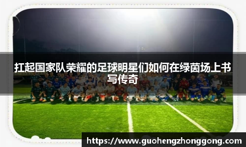 扛起国家队荣耀的足球明星们如何在绿茵场上书写传奇